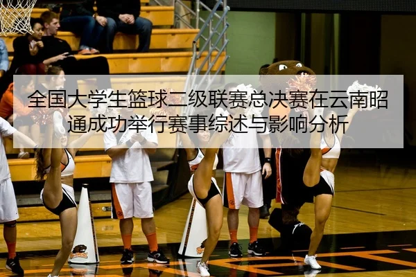 全国大学生篮球二级联赛总决赛在云南昭通成功举行赛事综述与影响分析